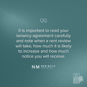 It is important to read your tenancy agreement carefully and note when a rent review will take, how much it is likely to increase and how much notice you will receive.